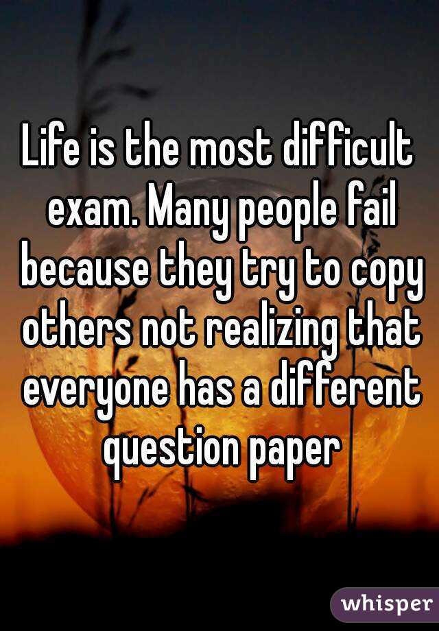 Life is the most difficult exam. Many people fail because they try to copy others not realizing that everyone has a different question paper