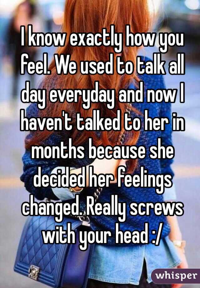 I know exactly how you feel. We used to talk all day everyday and now I haven't talked to her in months because she decided her feelings changed. Really screws with your head :/