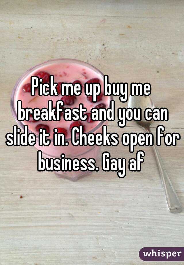 Pick me up buy me breakfast and you can slide it in. Cheeks open for business. Gay af 