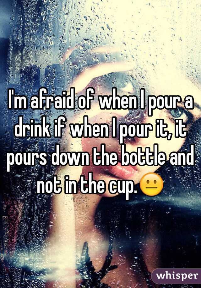 I'm afraid of when I pour a drink if when I pour it, it pours down the bottle and not in the cup.😐