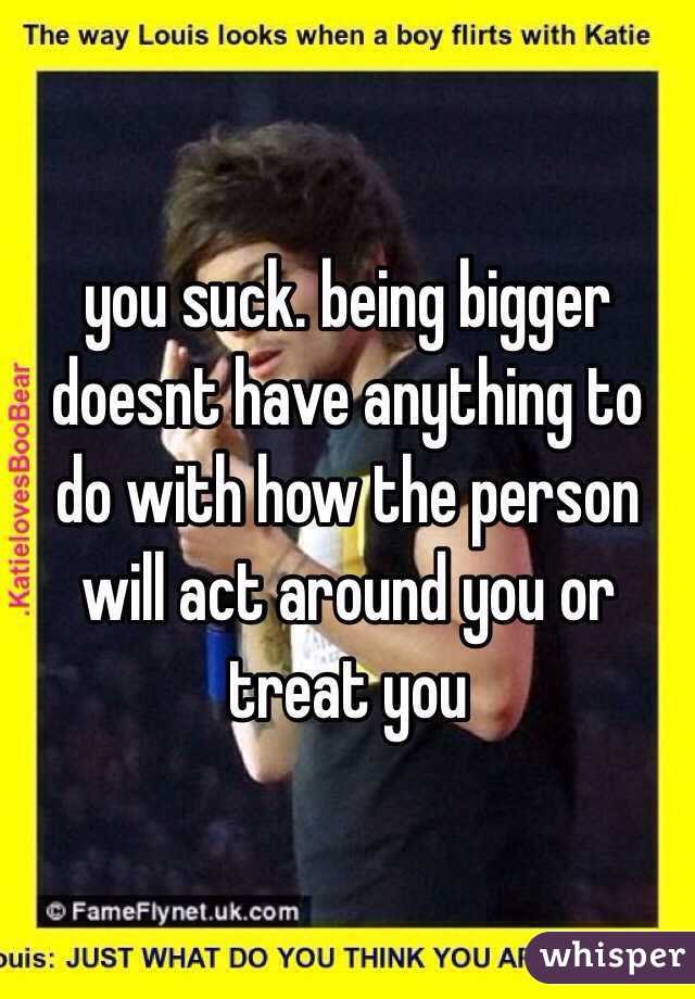 you suck. being bigger doesnt have anything to do with how the person will act around you or treat you