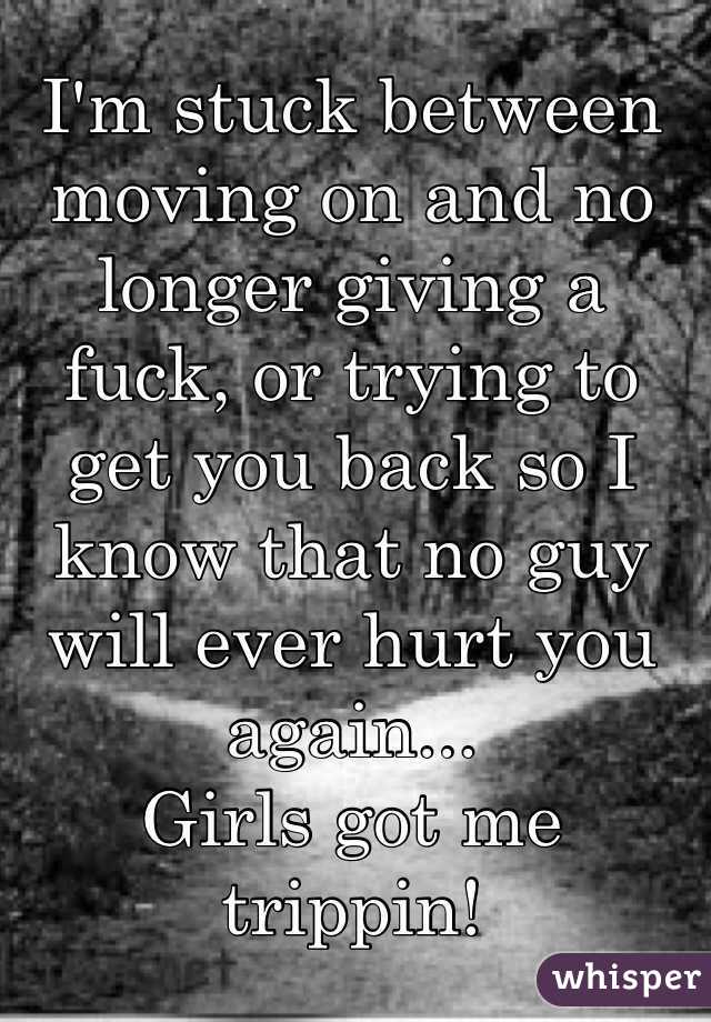 I'm stuck between moving on and no longer giving a fuck, or trying to get you back so I know that no guy will ever hurt you again...
Girls got me trippin!