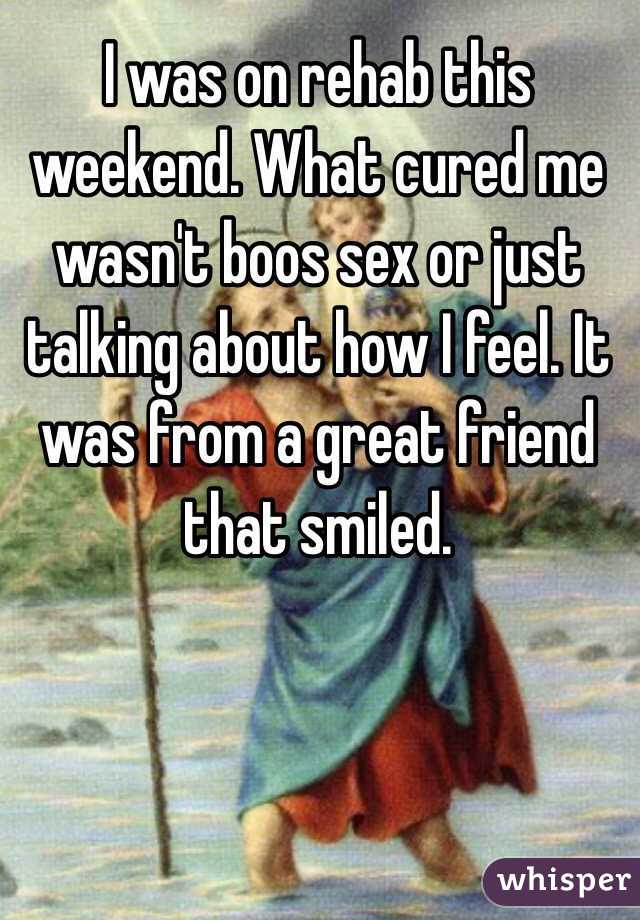 I was on rehab this weekend. What cured me wasn't boos sex or just talking about how I feel. It was from a great friend that smiled.
