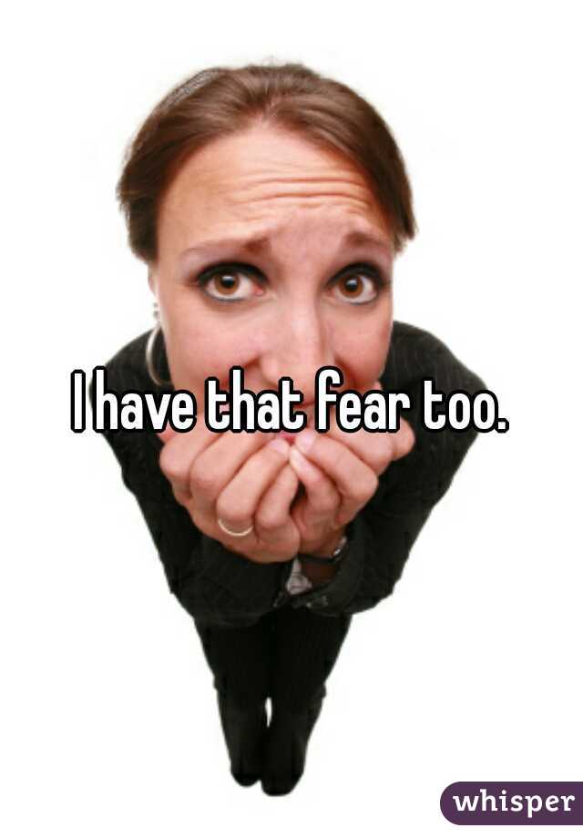 I have that fear too.