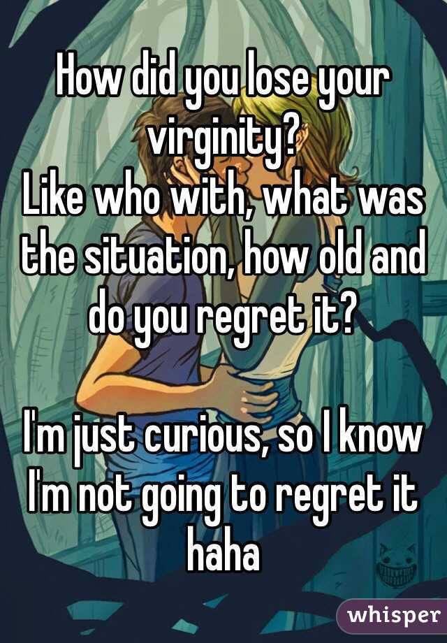 How did you lose your virginity? 
Like who with, what was the situation, how old and do you regret it?

I'm just curious, so I know I'm not going to regret it haha