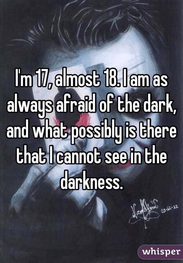 I'm 17, almost 18. I am as always afraid of the dark, and what possibly is there that I cannot see in the darkness. 