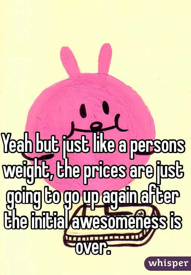 Yeah but just like a persons weight, the prices are just going to go up again after the initial awesomeness is over.