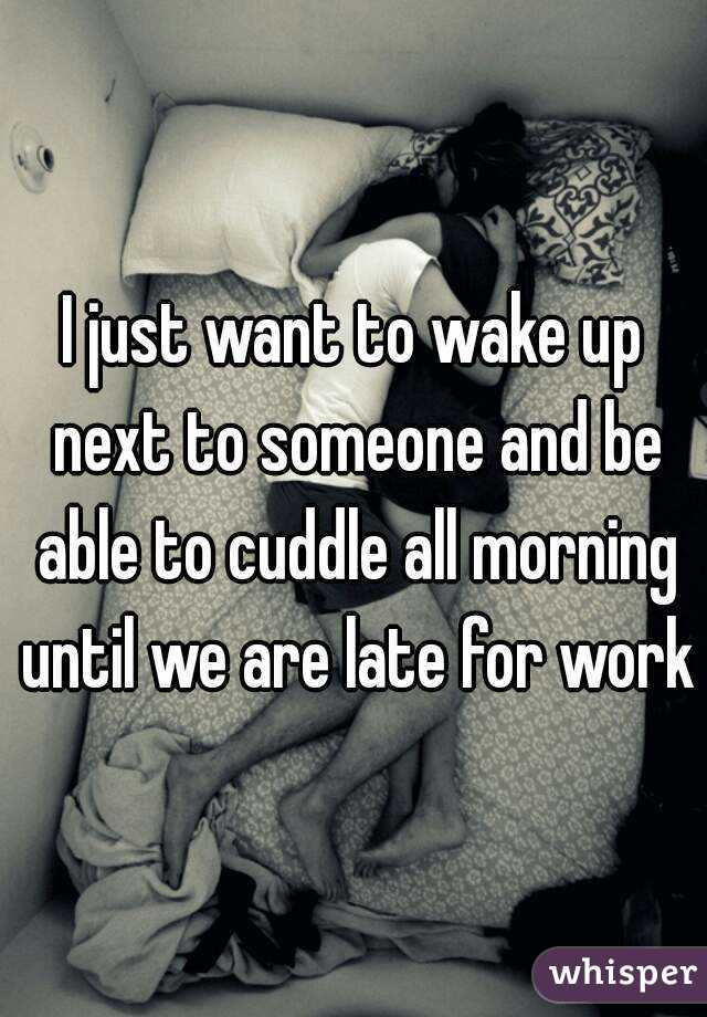 I just want to wake up next to someone and be able to cuddle all morning until we are late for work 