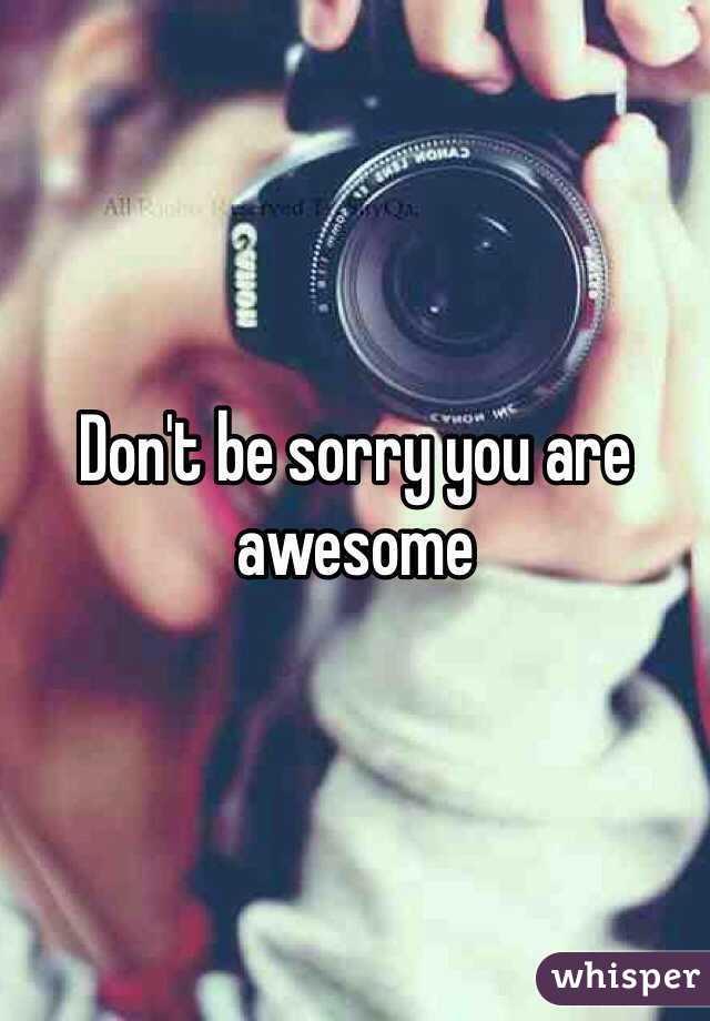Don't be sorry you are awesome