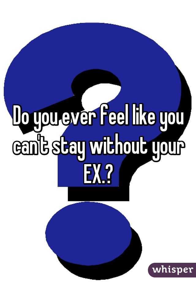 Do you ever feel like you can't stay without your EX.?