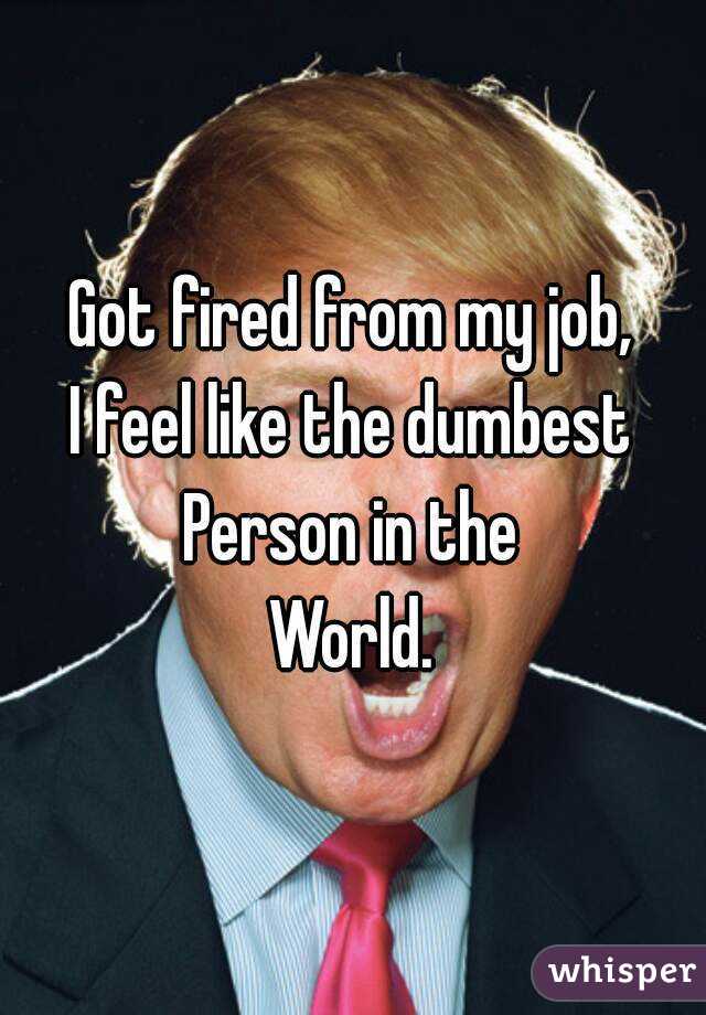Got fired from my job,
I feel like the dumbest
Person in the
World.