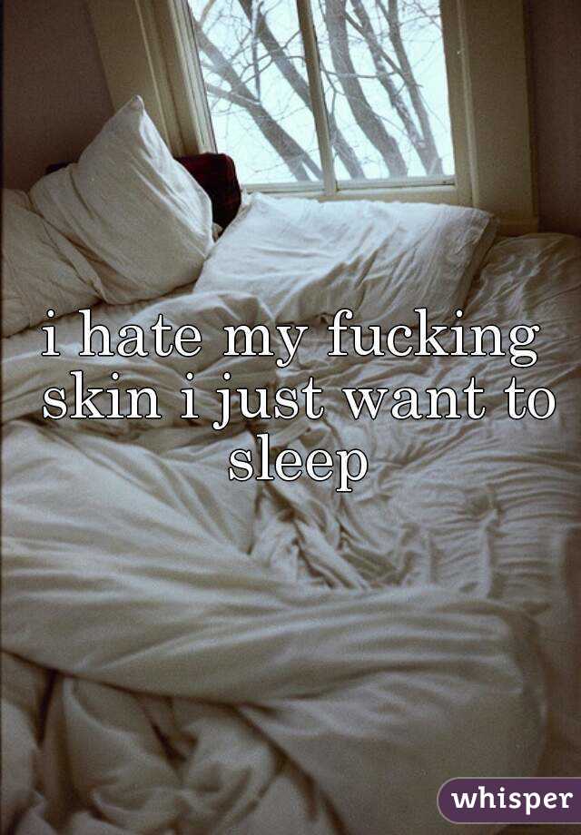 i hate my fucking skin i just want to sleep