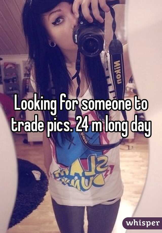 Looking for someone to trade pics. 24 m long day