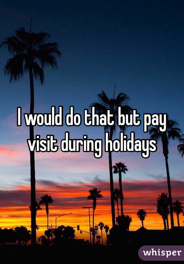 I would do that but pay visit during holidays