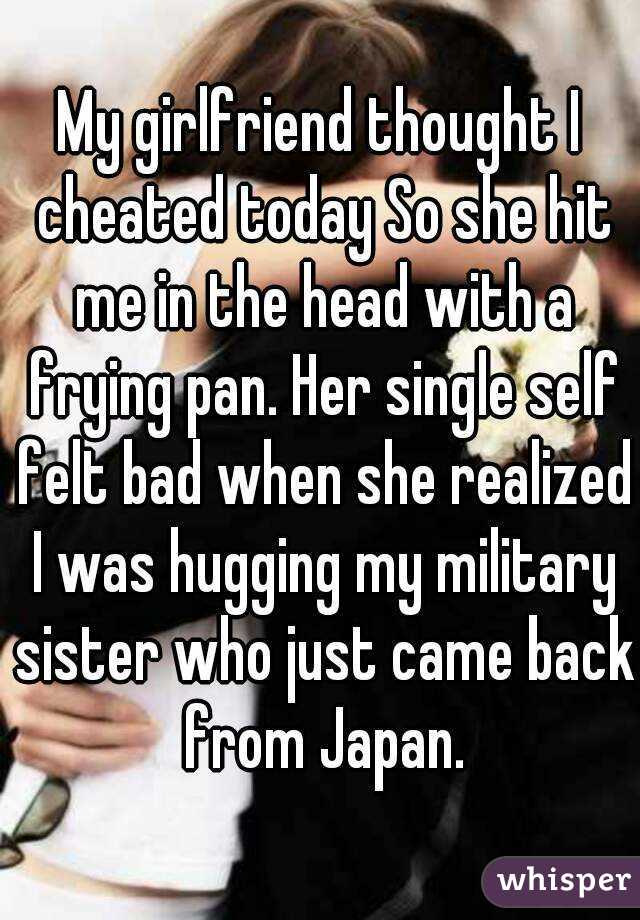 My girlfriend thought I cheated today So she hit me in the head with a frying pan. Her single self felt bad when she realized I was hugging my military sister who just came back from Japan.
