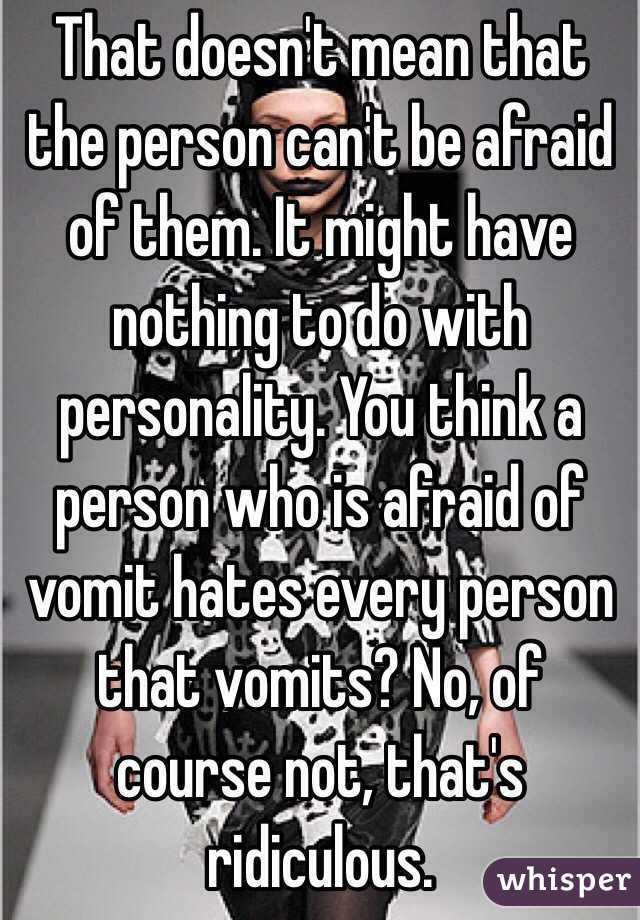 That doesn't mean that the person can't be afraid of them. It might have nothing to do with personality. You think a person who is afraid of vomit hates every person that vomits? No, of course not, that's ridiculous.