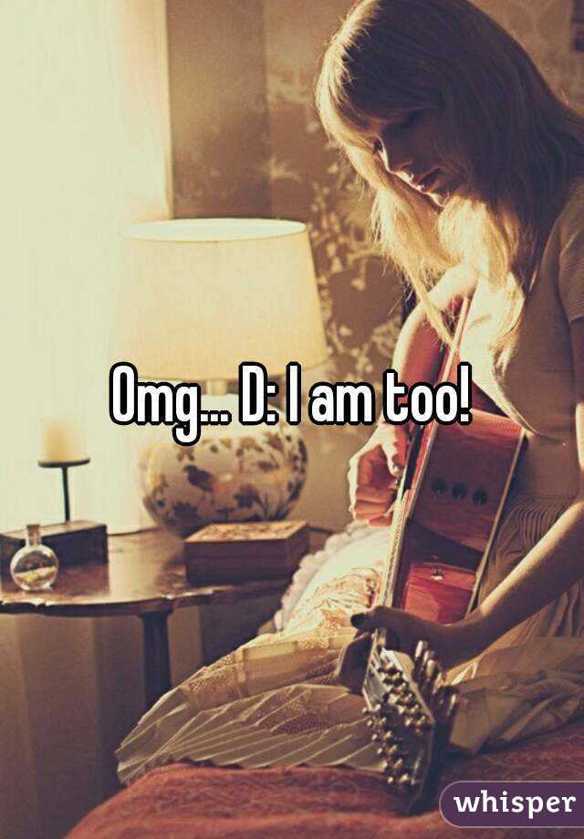 Omg... D: I am too!