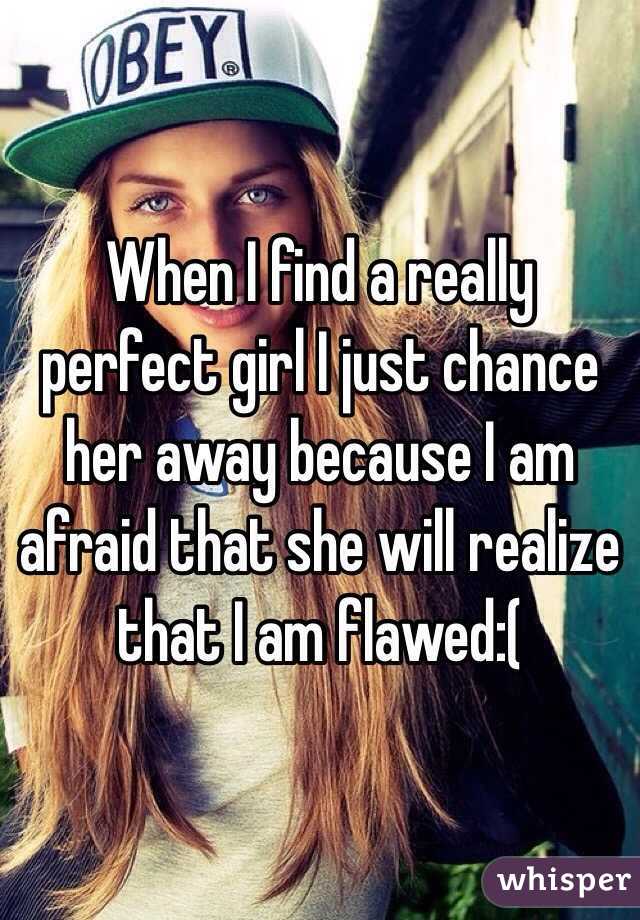 When I find a really perfect girl I just chance her away because I am afraid that she will realize that I am flawed:(