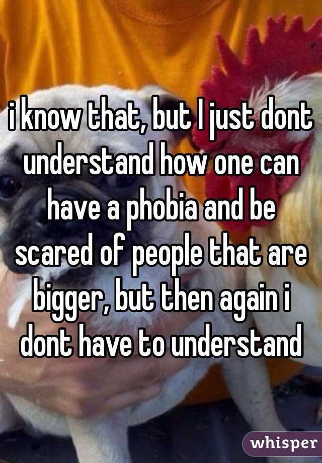 i know that, but I just dont understand how one can have a phobia and be scared of people that are bigger, but then again i dont have to understand