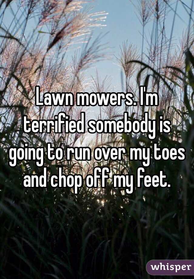 Lawn mowers. I'm terrified somebody is going to run over my toes and chop off my feet.