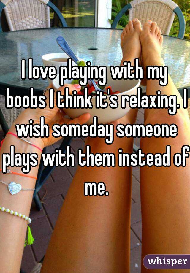 I love playing with my boobs I think it's relaxing. I wish someday someone plays with them instead of me.