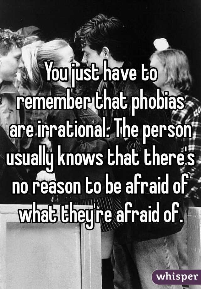 You just have to remember that phobias are irrational. The person usually knows that there's no reason to be afraid of what they're afraid of.