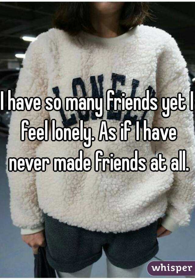 I have so many friends yet I feel lonely. As if I have never made friends at all.