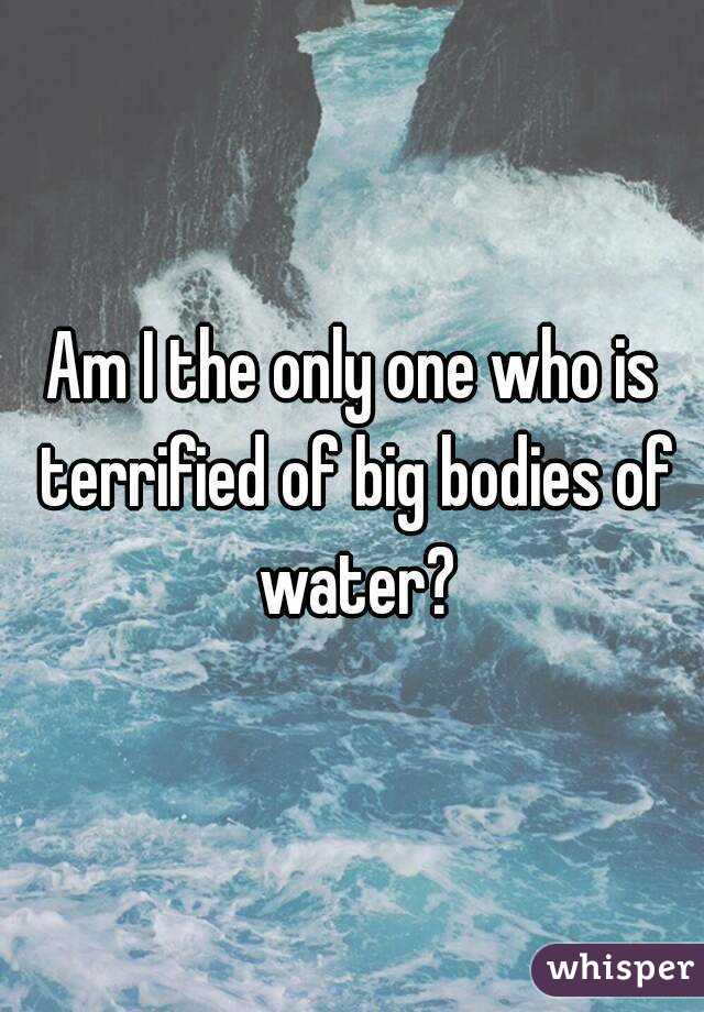 Am I the only one who is terrified of big bodies of water?