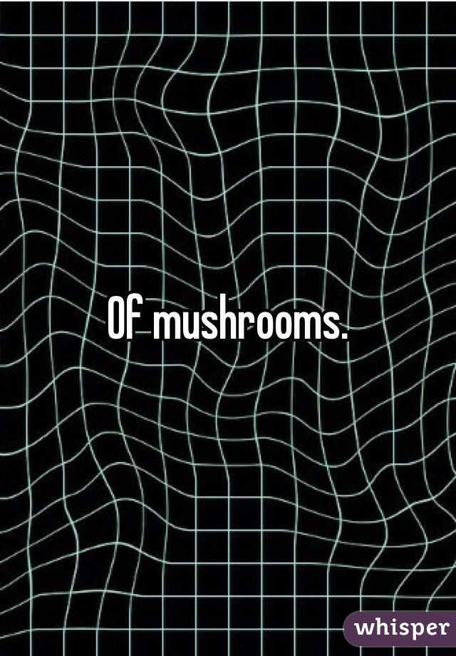 Of mushrooms.