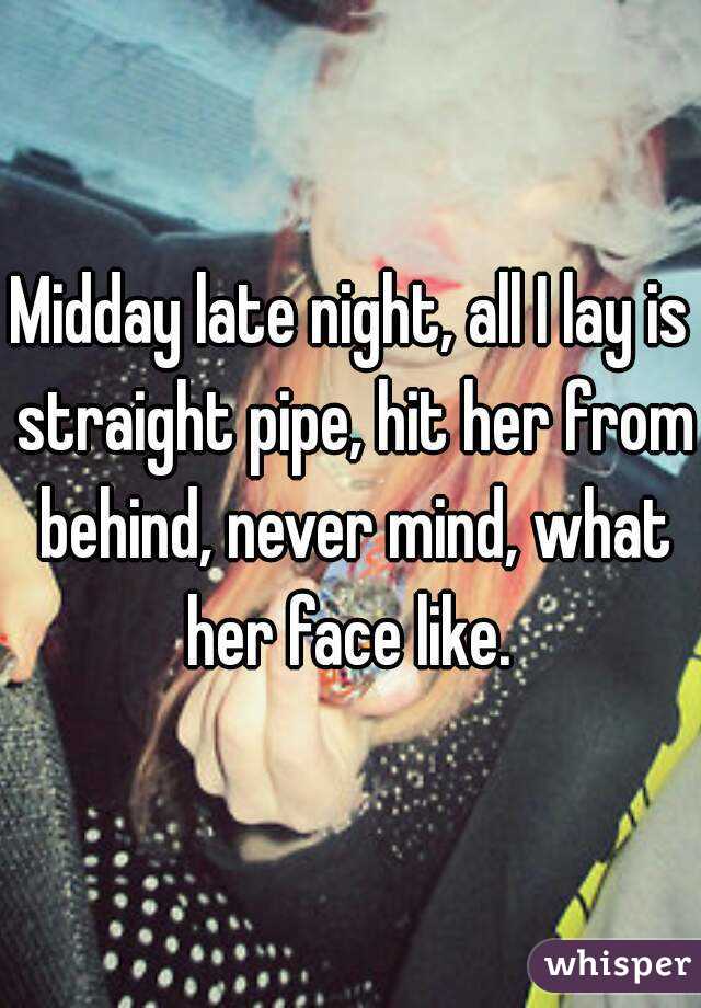 Midday late night, all I lay is straight pipe, hit her from behind, never mind, what her face like. 