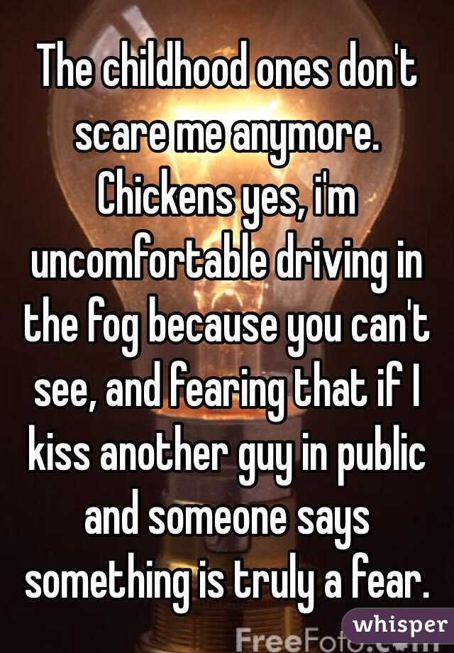 The childhood ones don't scare me anymore. Chickens yes, i'm uncomfortable driving in the fog because you can't see, and fearing that if I kiss another guy in public and someone says something is truly a fear.