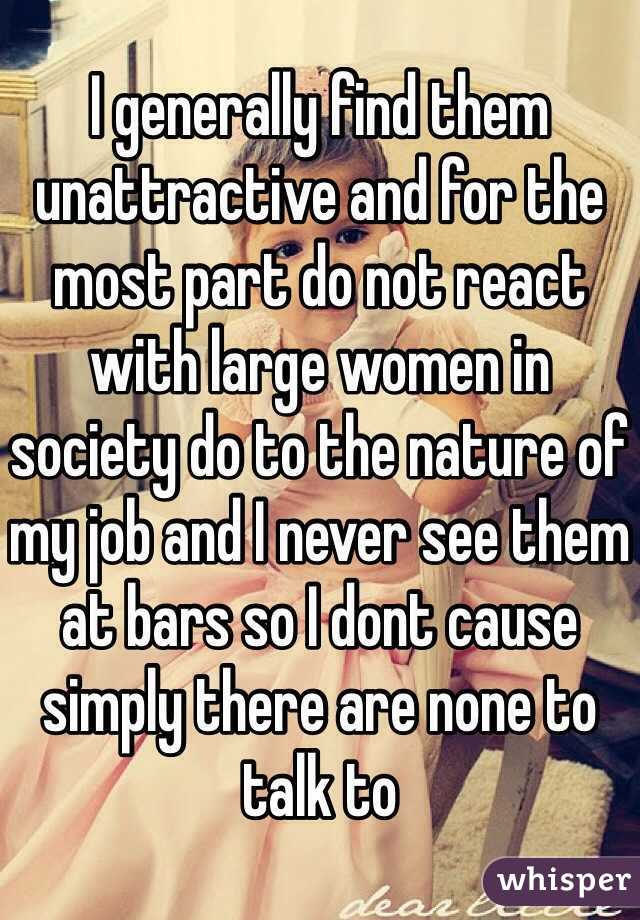 I generally find them unattractive and for the most part do not react with large women in society do to the nature of my job and I never see them at bars so I dont cause simply there are none to talk to