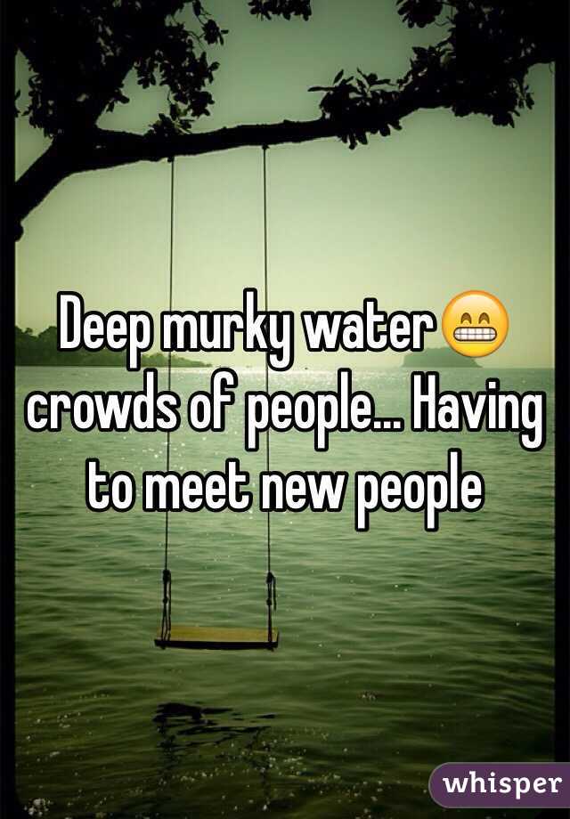 Deep murky water😁 crowds of people... Having to meet new people 