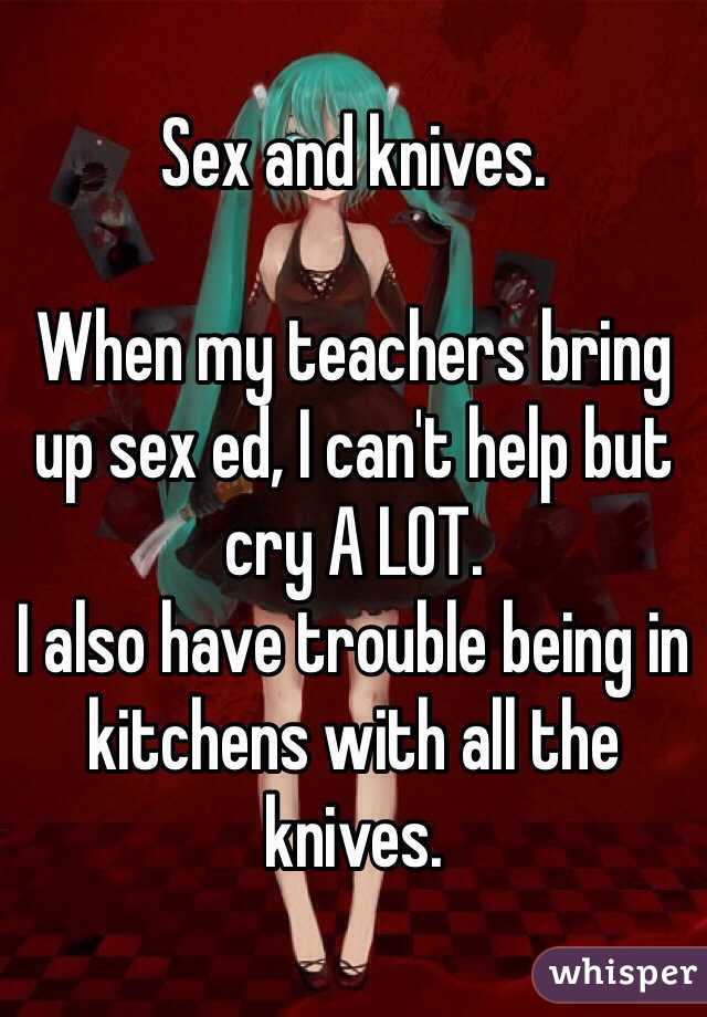 Sex and knives.

When my teachers bring up sex ed, I can't help but cry A LOT.
I also have trouble being in kitchens with all the knives.