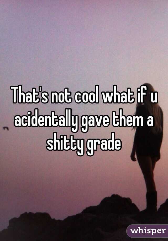 That's not cool what if u acidentally gave them a shitty grade
