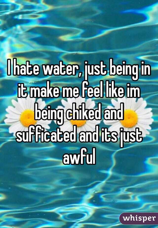 I hate water, just being in it make me feel like im being chiked and sufficated and its just awful