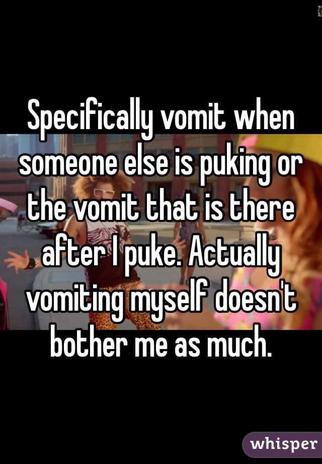 Specifically vomit when someone else is puking or the vomit that is there after I puke. Actually vomiting myself doesn't bother me as much.