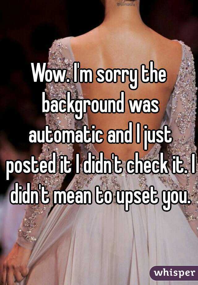 Wow. I'm sorry the background was automatic and I just posted it I didn't check it. I didn't mean to upset you.