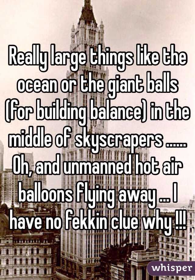 Really large things like the ocean or the giant balls (for building balance) in the middle of skyscrapers ...... Oh, and unmanned hot air balloons flying away ... I have no fekkin clue why !!!