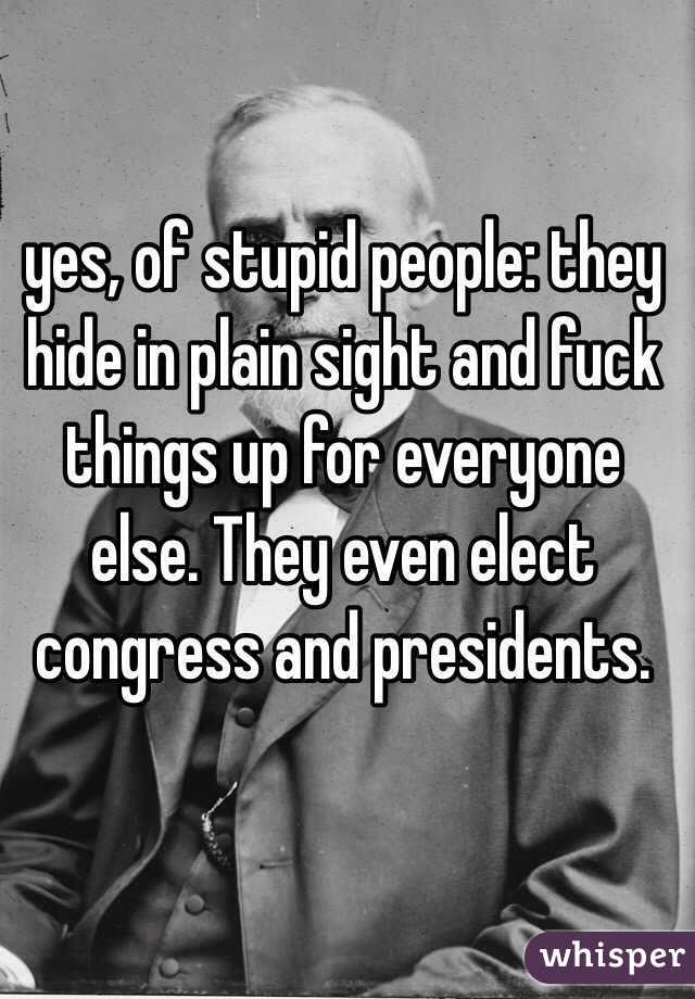 yes, of stupid people: they hide in plain sight and fuck things up for everyone else. They even elect congress and presidents.