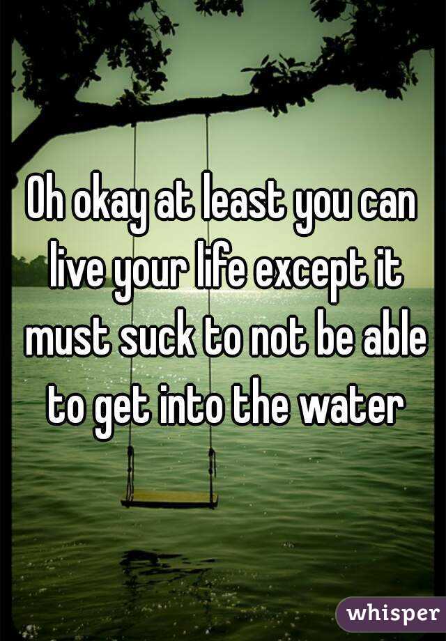 Oh okay at least you can live your life except it must suck to not be able to get into the water