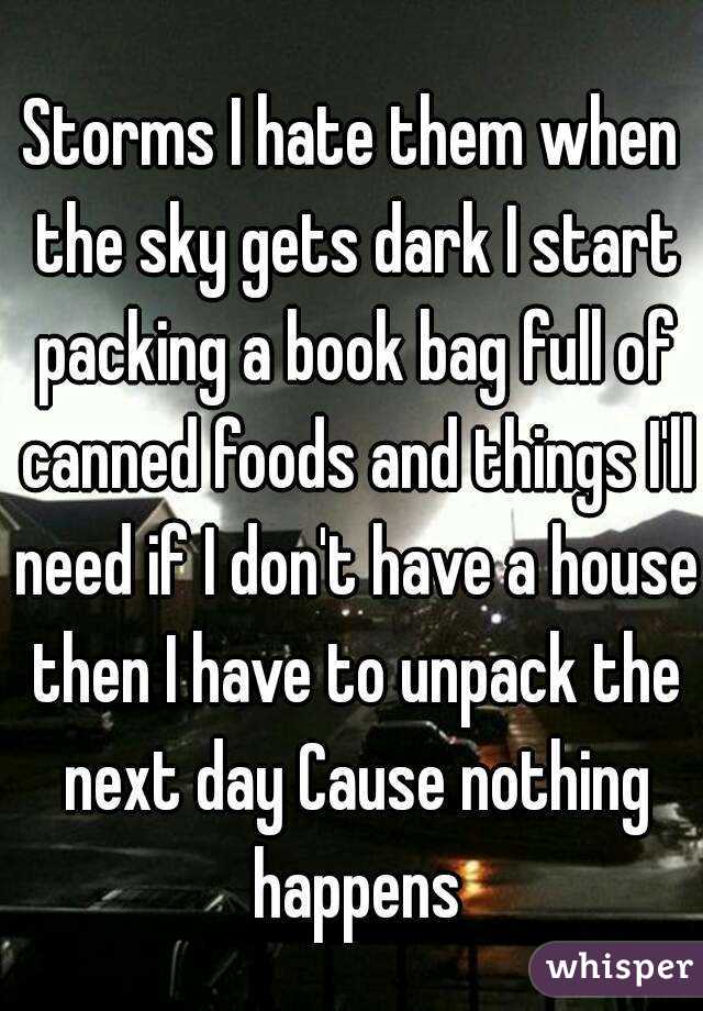 Storms I hate them when the sky gets dark I start packing a book bag full of canned foods and things I'll need if I don't have a house then I have to unpack the next day Cause nothing happens