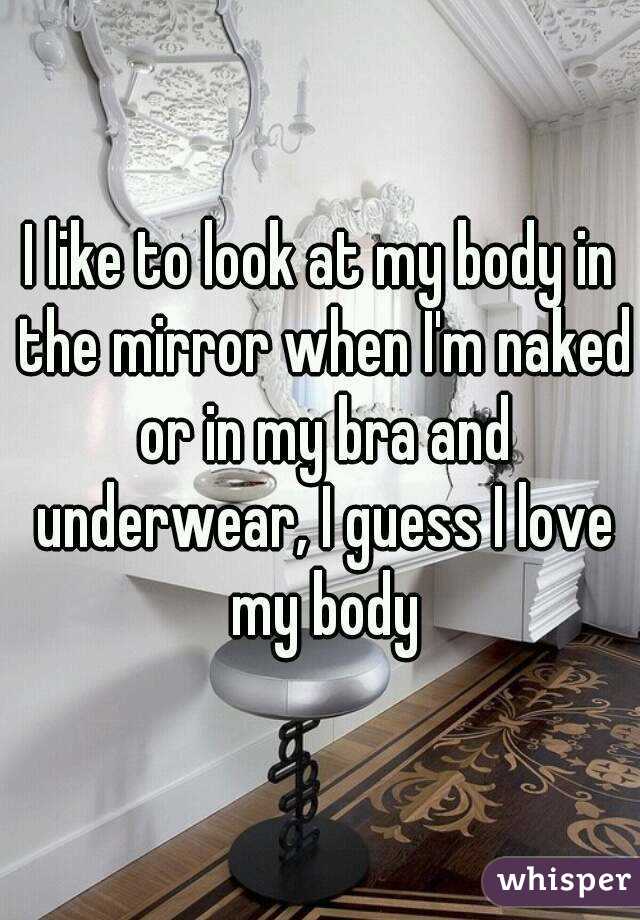 I like to look at my body in the mirror when I'm naked or in my bra and underwear, I guess I love my body