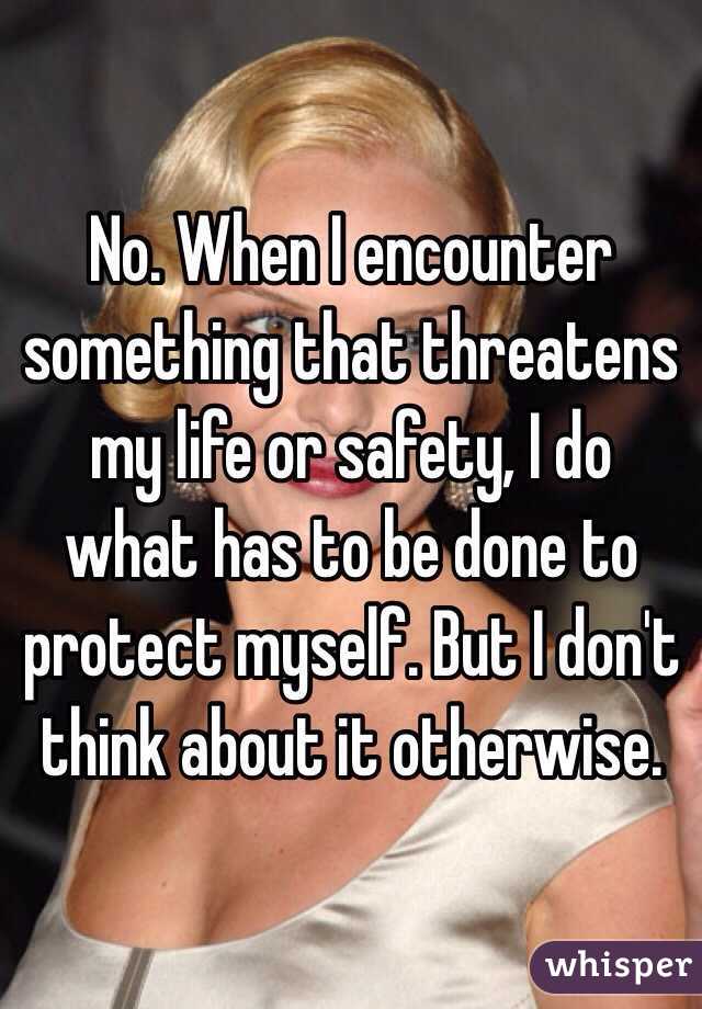 No. When I encounter something that threatens my life or safety, I do what has to be done to protect myself. But I don't think about it otherwise. 