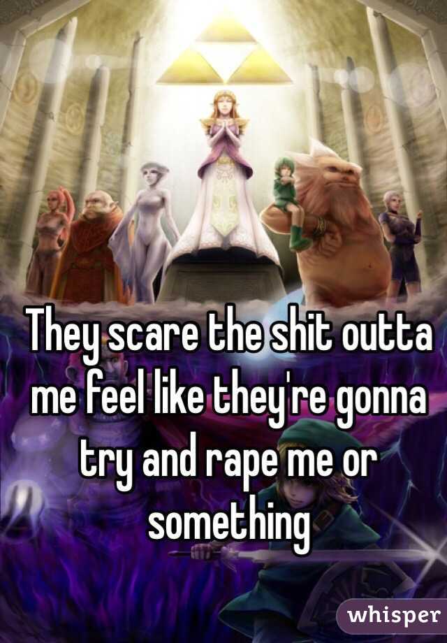 They scare the shit outta me feel like they're gonna try and rape me or something 