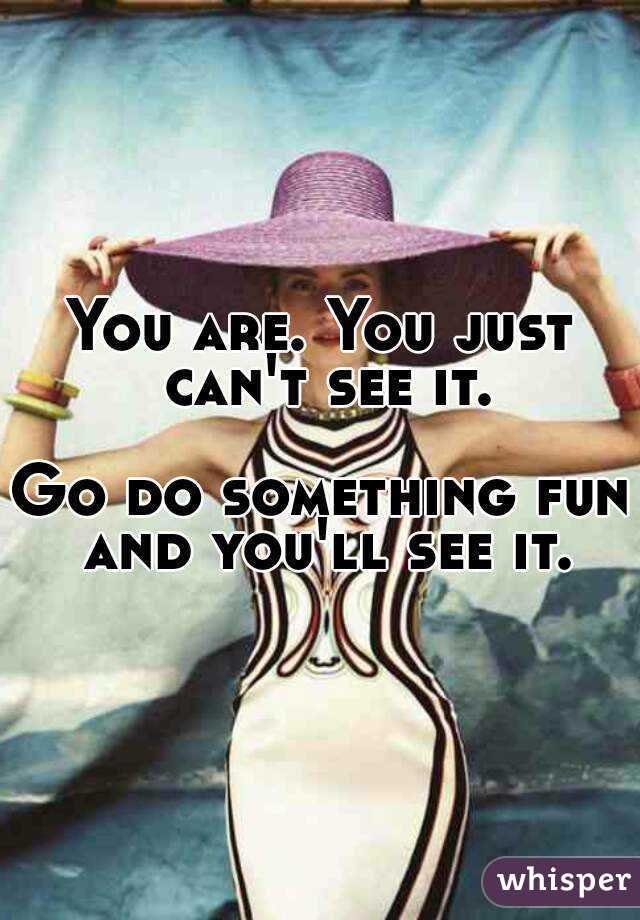 You are. You just can't see it.

Go do something fun and you'll see it.