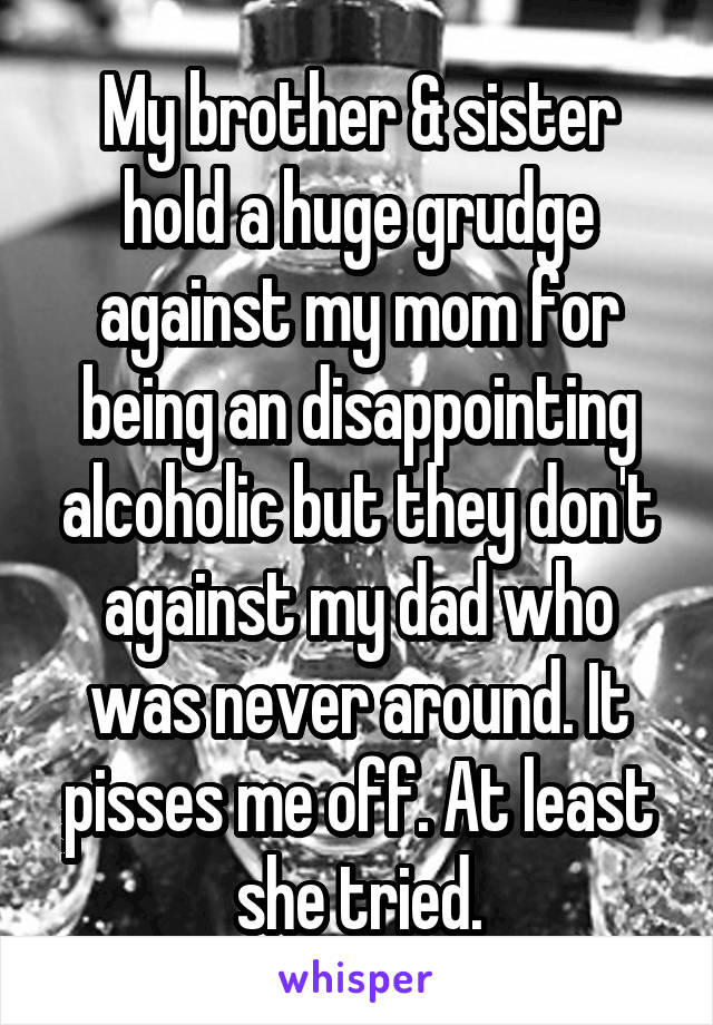 My brother & sister hold a huge grudge against my mom for being an disappointing alcoholic but they don't against my dad who was never around. It pisses me off. At least she tried.