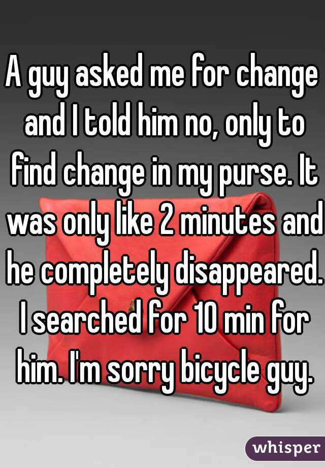 A guy asked me for change and I told him no, only to find change in my purse. It was only like 2 minutes and he completely disappeared. I searched for 10 min for him. I'm sorry bicycle guy.