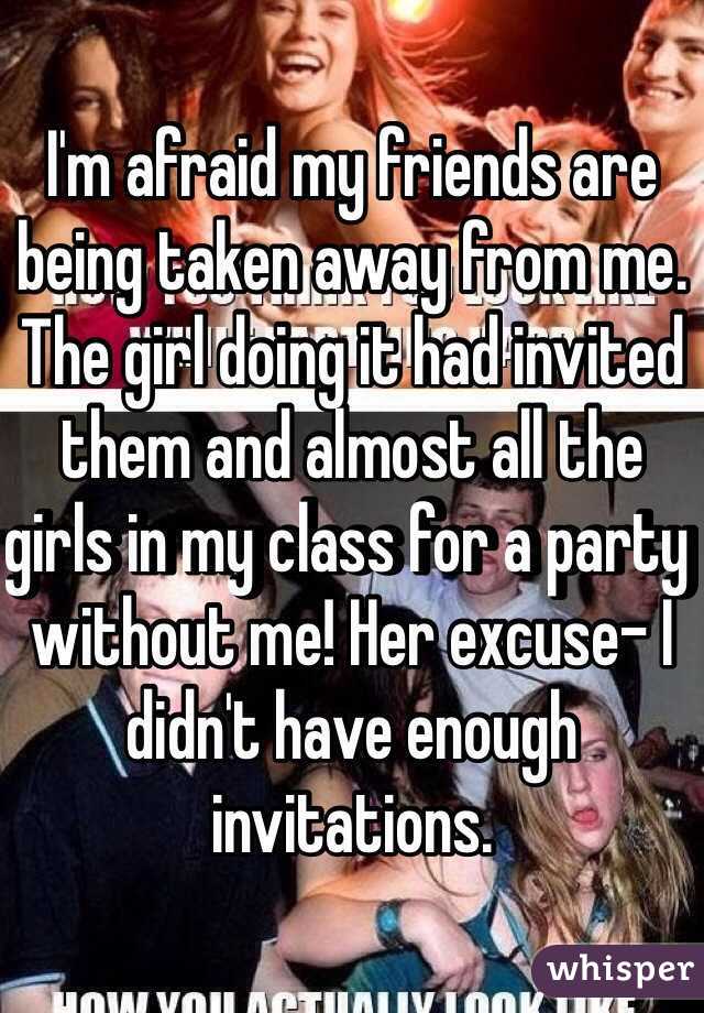 I'm afraid my friends are being taken away from me. The girl doing it had invited them and almost all the girls in my class for a party without me! Her excuse- I didn't have enough invitations.