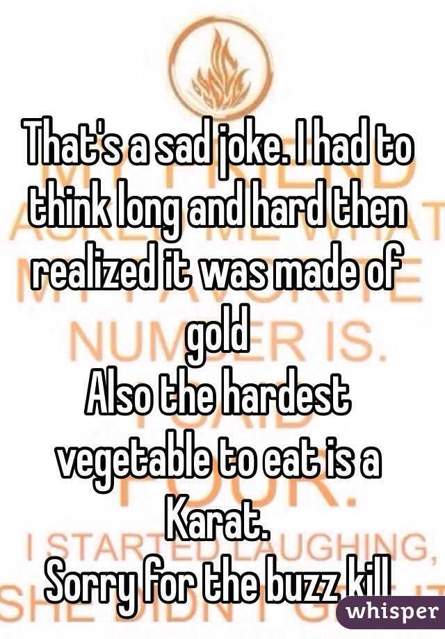 That's a sad joke. I had to think long and hard then realized it was made of gold 
Also the hardest vegetable to eat is a Karat.
 Sorry for the buzz kill
